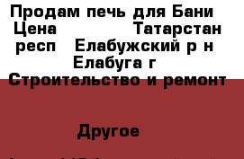 Продам печь для Бани › Цена ­ 25 000 - Татарстан респ., Елабужский р-н, Елабуга г. Строительство и ремонт » Другое   